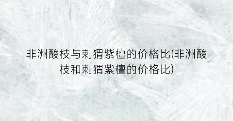 非洲酸枝与刺猬紫檀的价格比(非洲酸枝和刺猬紫檀的价格比)