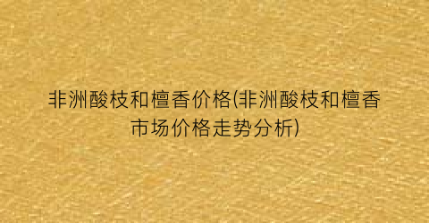 非洲酸枝和檀香价格(非洲酸枝和檀香市场价格走势分析)