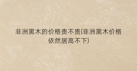 非洲黑木的价格贵不贵(非洲黑木价格依然居高不下)