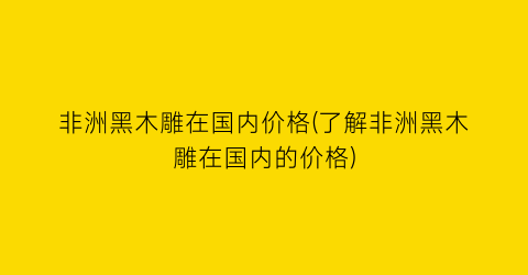 非洲黑木雕在国内价格(了解非洲黑木雕在国内的价格)