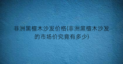 非洲黑檀木沙发价格(非洲黑檀木沙发的市场价究竟有多少)