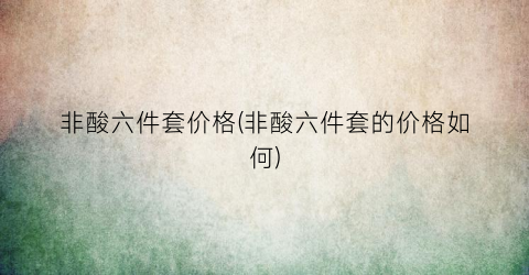 非酸六件套价格(非酸六件套的价格如何)