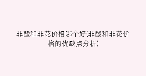 非酸和非花价格哪个好(非酸和非花价格的优缺点分析)