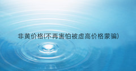 非黄价格(不再害怕被虚高价格蒙骗)