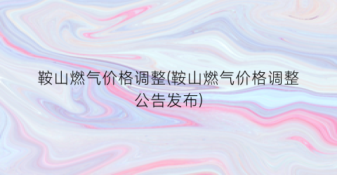 鞍山燃气价格调整(鞍山燃气价格调整公告发布)