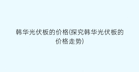 韩华光伏板的价格(探究韩华光伏板的价格走势)