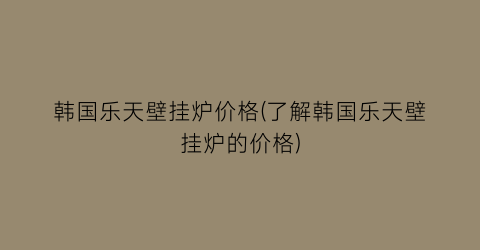 韩国乐天壁挂炉价格(了解韩国乐天壁挂炉的价格)