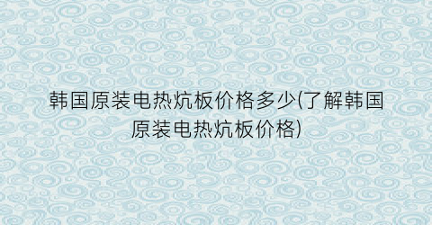韩国原装电热炕板价格多少(了解韩国原装电热炕板价格)