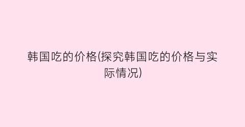 “韩国吃的价格(探究韩国吃的价格与实际情况)