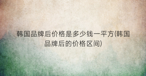 韩国品牌后价格是多少钱一平方(韩国品牌后的价格区间)