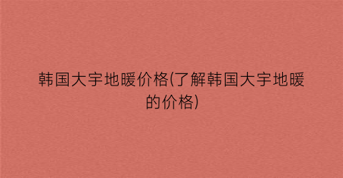 韩国大宇地暖价格(了解韩国大宇地暖的价格)