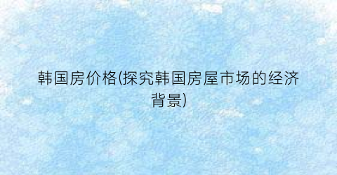韩国房价格(探究韩国房屋市场的经济背景)