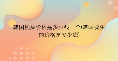 “韩国枕头价格是多少钱一个(韩国枕头的价格是多少钱)