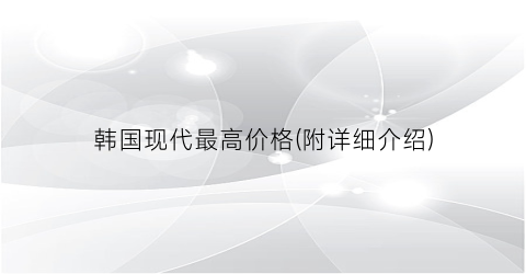 韩国现代最高价格(附详细介绍)