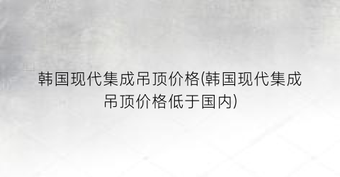 韩国现代集成吊顶价格(韩国现代集成吊顶价格低于国内)