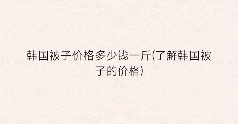 “韩国被子价格多少钱一斤(了解韩国被子的价格)