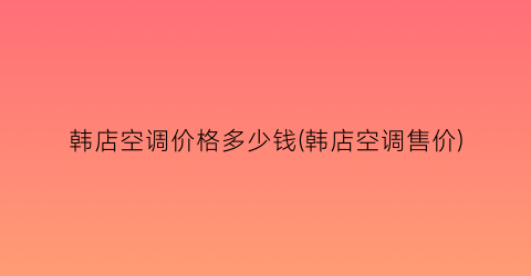 韩店空调价格多少钱(韩店空调售价)