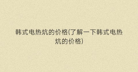 韩式电热炕的价格(了解一下韩式电热炕的价格)