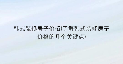 韩式装修房子价格(了解韩式装修房子价格的几个关键点)
