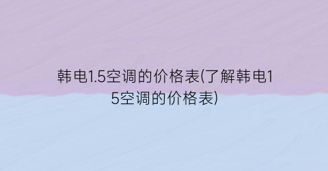 韩电1.5空调的价格表(了解韩电15空调的价格表)