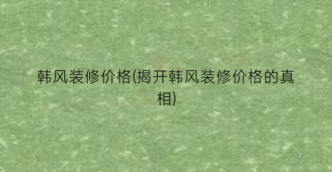 韩风装修价格(揭开韩风装修价格的真相)