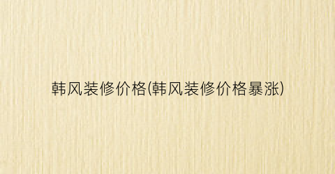 韩风装修价格(韩风装修价格暴涨)