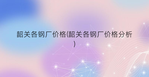 韶关各钢厂价格(韶关各钢厂价格分析)
