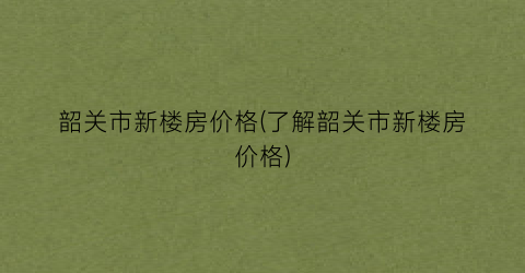 韶关市新楼房价格(了解韶关市新楼房价格)