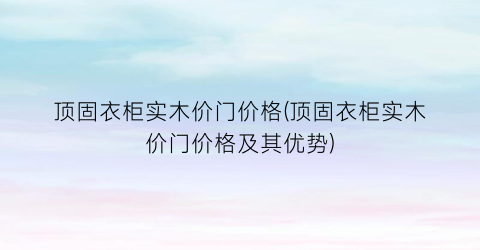 顶固衣柜实木价门价格(顶固衣柜实木价门价格及其优势)