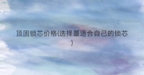 顶固锁芯价格(选择最适合自己的锁芯)