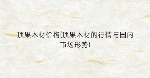 顶果木材价格(顶果木材的行情与国内市场形势)