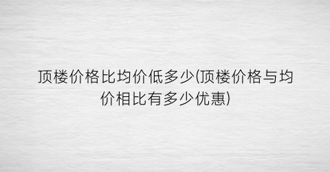 顶楼价格比均价低多少(顶楼价格与均价相比有多少优惠)