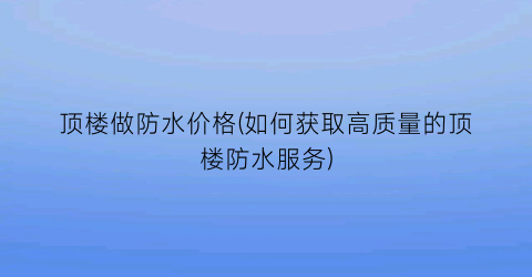 “顶楼做防水价格(如何获取高质量的顶楼防水服务)