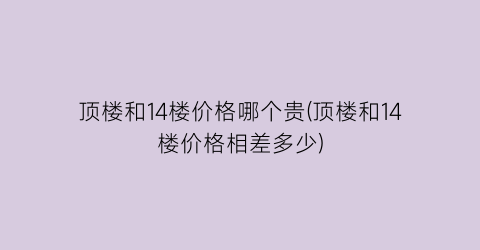 顶楼和14楼价格哪个贵(顶楼和14楼价格相差多少)