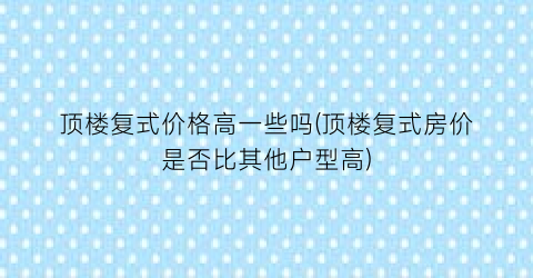 顶楼复式价格高一些吗(顶楼复式房价是否比其他户型高)