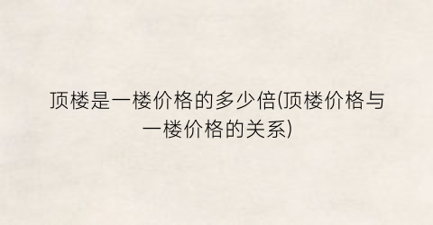 顶楼是一楼价格的多少倍(顶楼价格与一楼价格的关系)