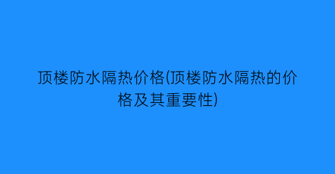 顶楼防水隔热价格(顶楼防水隔热的价格及其重要性)