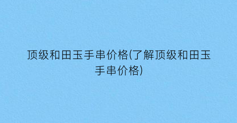 顶级和田玉手串价格(了解顶级和田玉手串价格)
