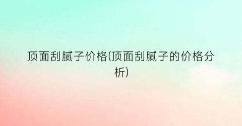 顶面刮腻子价格(顶面刮腻子的价格分析)