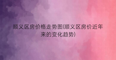顺义区房价格走势图(顺义区房价近年来的变化趋势)