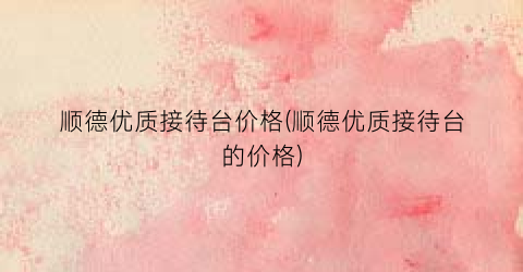 “顺德优质接待台价格(顺德优质接待台的价格)