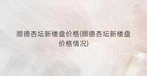 “顺德杏坛新楼盘价格(顺德杏坛新楼盘价格情况)