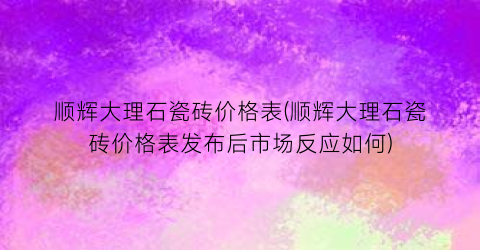 顺辉大理石瓷砖价格表(顺辉大理石瓷砖价格表发布后市场反应如何)
