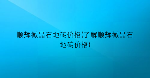 顺辉微晶石地砖价格(了解顺辉微晶石地砖价格)