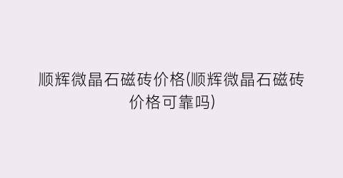 “顺辉微晶石磁砖价格(顺辉微晶石磁砖价格可靠吗)