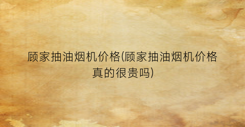 顾家抽油烟机价格(顾家抽油烟机价格真的很贵吗)