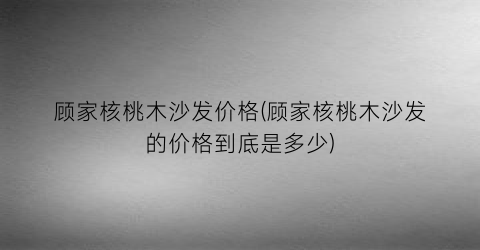 顾家核桃木沙发价格(顾家核桃木沙发的价格到底是多少)