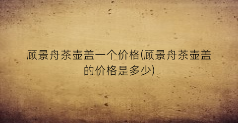 顾景舟茶壶盖一个价格(顾景舟茶壶盖的价格是多少)