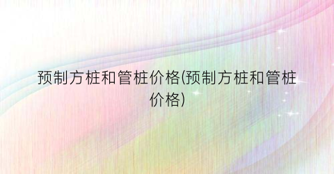 预制方桩和管桩价格(预制方桩和管桩价格)