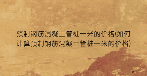 预制钢筋混凝土管桩一米的价格(如何计算预制钢筋混凝土管桩一米的价格)